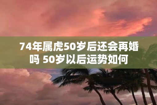 74年属虎50岁后还会再婚吗 50岁以后运势如何