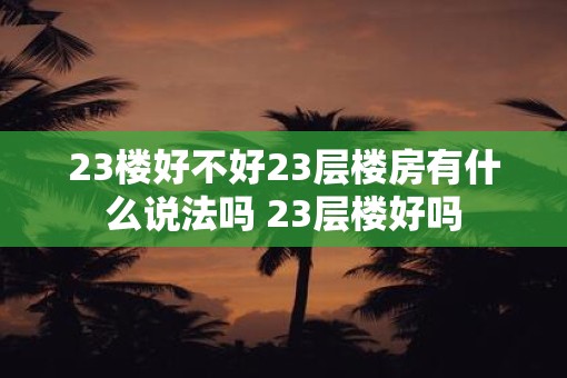 23楼好不好23层楼房有什么说法吗 23层楼好吗