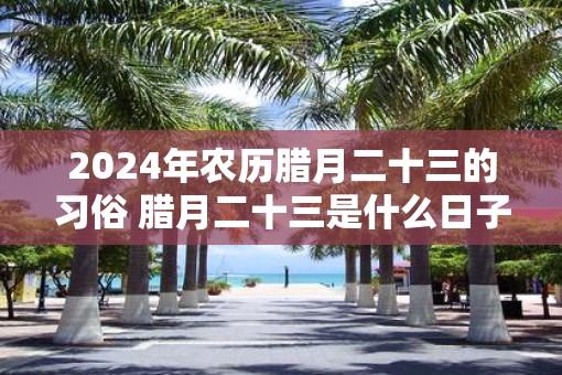 2025年农历腊月二十三的习俗 腊月二十三是什么日子