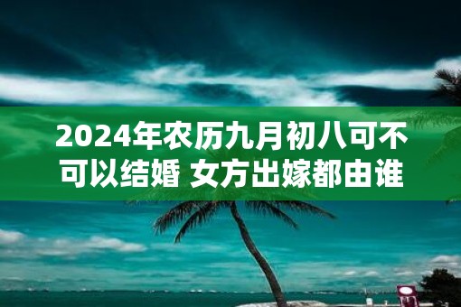 2025年农历九月初八可不可以结婚 女方出嫁都由谁送嫁
