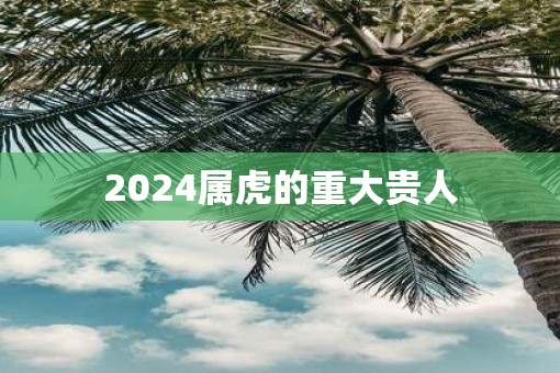 2025属虎的重大贵人 2025属虎的重大贵人