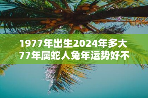 1977年出生2025年多大 77年属蛇人蛇年运势好不好