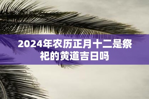 2025年农历正月十二是祭祀的黄道吉日吗