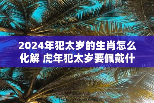 2025年犯太岁的生肖怎么化解 虎年犯太岁要佩戴什么破解