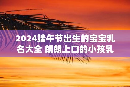 2025端午节出生的宝宝乳名大全 朗朗上口的小孩乳名