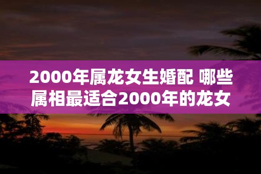 2000年属龙女生婚配 哪些属相最适合2000年的龙女婚配