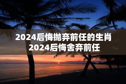 2025后悔抛弃前任的生肖 2025后悔舍弃前任