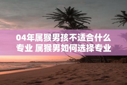 04年属猴男孩不适合什么专业 属猴男如何选择专业