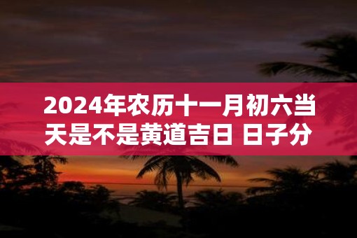 2025年农历十一月初六当天是不是黄道吉日 日子分析