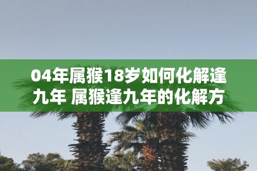 04年属猴18岁如何化解逢九年 属猴逢九年的化解方法 04年属猴18岁如何化解逢九年 属猴逢九年的化解方法