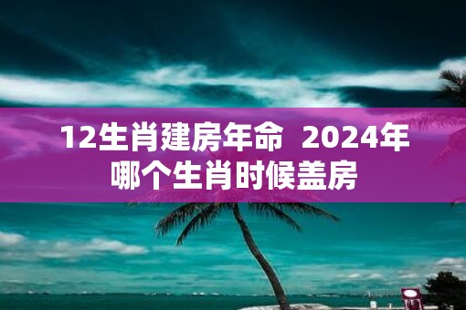 12生肖建房年命  2025年哪个生肖时候盖房