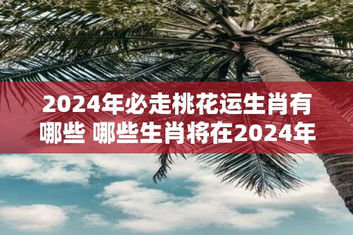 2025年必走桃花运生肖有哪些 哪些生肖将在2025年迎来桃花运