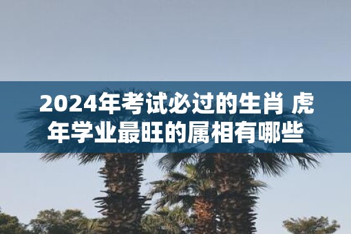 2025年考试必过的生肖 虎年学业最旺的属相有哪些