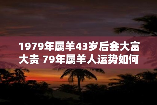 1979年属羊43岁后会大富大贵 79年属羊人运势如何 1979年属羊43岁后会大富大贵 79年属羊人运势如何