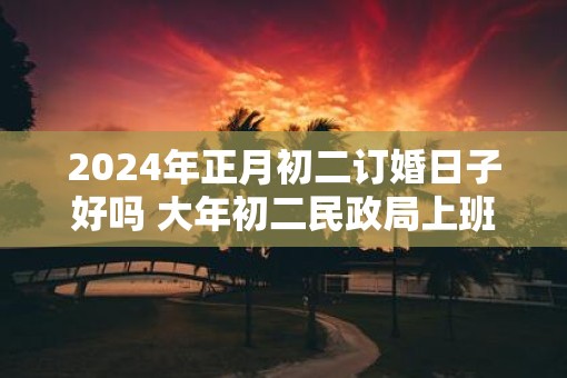 2025年正月初二订婚日子好吗 大年初二民政局上班吗