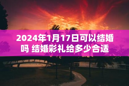 2025年1月17日可以结婚吗 结婚彩礼给多少合适