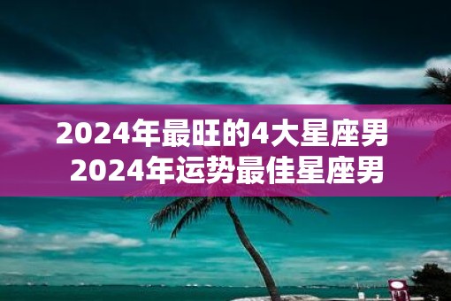 2025年最旺的4大星座男 2025年运势最佳星座男