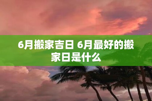 6月搬家吉日 6月最好的搬家日是什么
