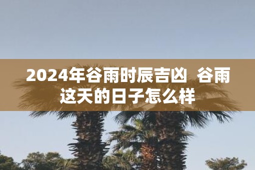 2025年谷雨时辰吉凶  谷雨这天的日子怎么样