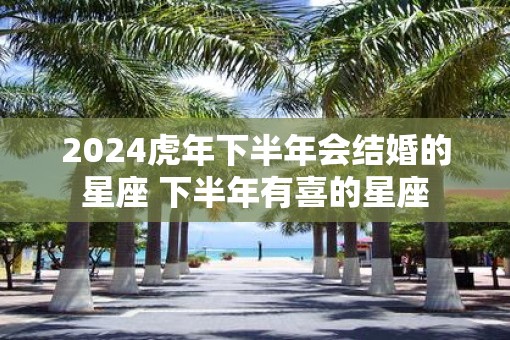 2025虎年下半年会结婚的星座 下半年有喜的星座