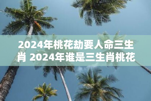 2025年桃花劫要人命三生肖 2025年谁是三生肖桃花劫的牺牲品