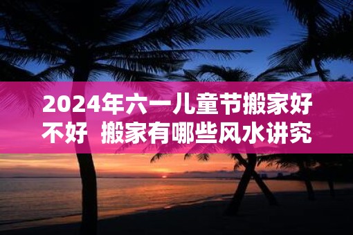2025年六一儿童节搬家好不好  搬家有哪些风水讲究