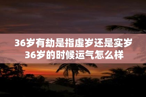 36岁有劫是指虚岁还是实岁 36岁的时候运气怎么样