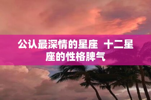公认最深情的星座  十二星座的性格脾气