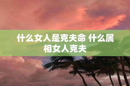 什么女人是克夫命 什么属相女人克夫
