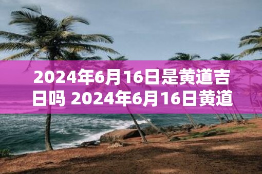 2025年6月16日是黄道吉日吗 2025年6月16日黄道吉日吗