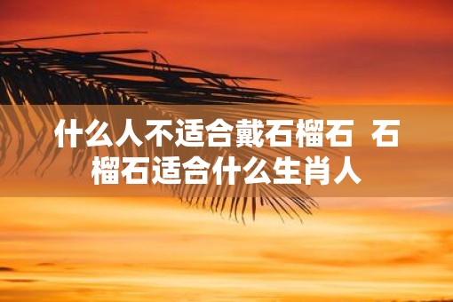 什么人不适合戴石榴石 石榴石适合什么生肖人 什么人不适合戴石榴石 石榴石适合什么生肖人