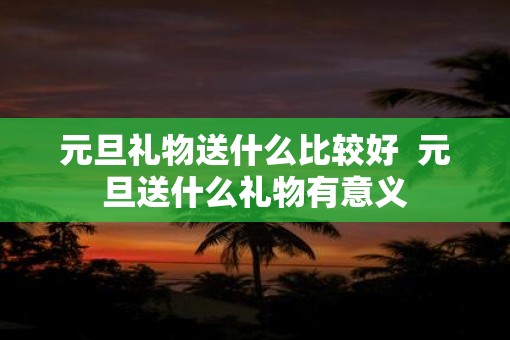 元旦礼物送什么比较好  元旦送什么礼物有意义