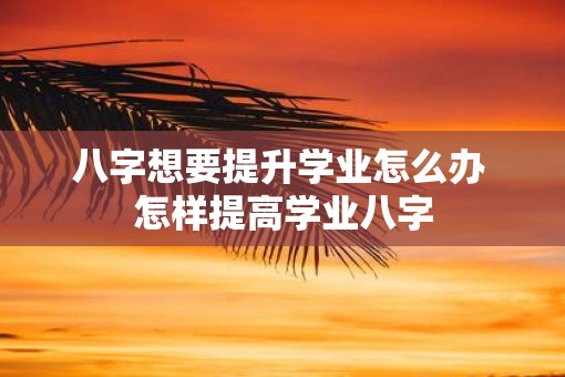 八字想要提升学业怎么办 怎样提高学业八字