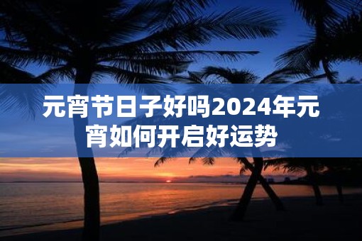 元宵节日子好吗2025年元宵如何开启好运势