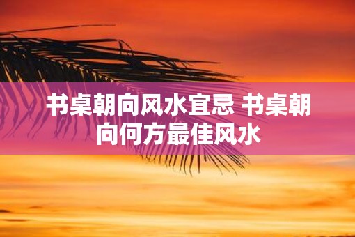 书桌朝向风水宜忌 书桌朝向何方最佳风水
