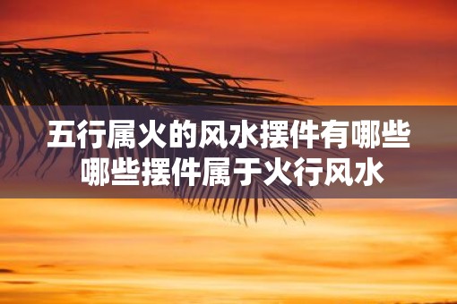 五行属火的风水摆件有哪些 哪些摆件属于火行风水