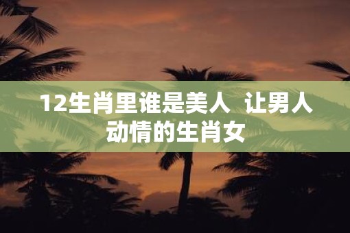 12生肖里谁是美人  让男人动情的生肖女