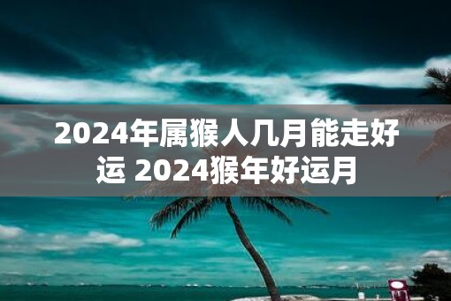 2025年属猴人几月能走好运 2025猴年好运月