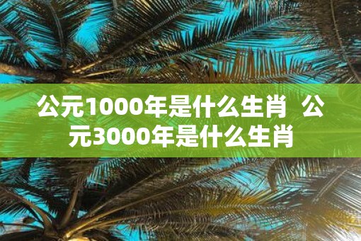 公元1000年是什么生肖  公元3000年是什么生肖