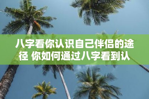 八字看你认识自己伴侣的途径 你如何通过八字看到认识伴侣的途径