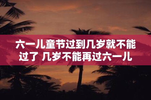 六一儿童节过到几岁就不能过了 几岁不能再过六一儿童节