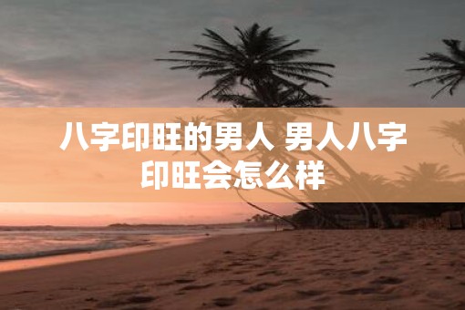 八字印旺的男人 男人八字印旺会怎么样
