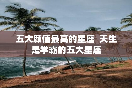 五大颜值最高的星座  天生是学霸的五大星座