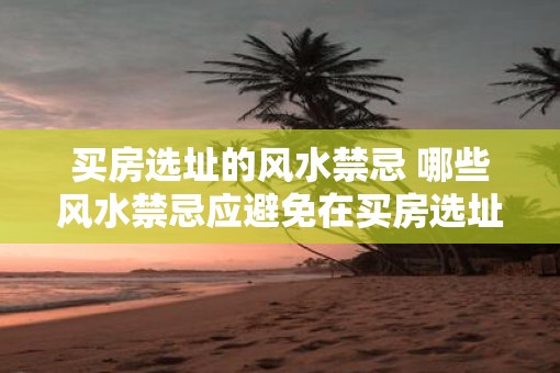 买房选址的风水禁忌 哪些风水禁忌应避免在买房选址时考虑