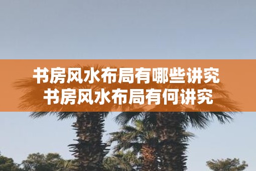 书房风水布局有哪些讲究 书房风水布局有何讲究
