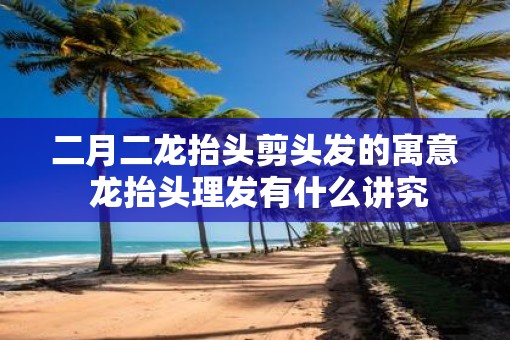 二月二龙抬头剪头发的寓意 龙抬头理发有什么讲究