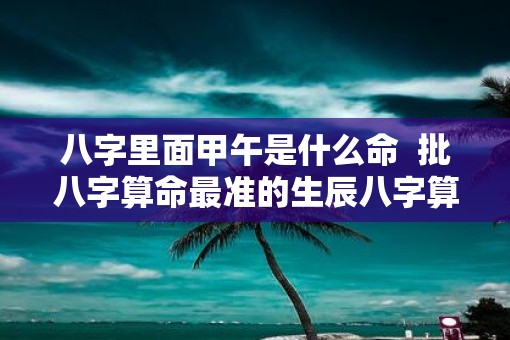 八字里面甲午是什么命  批八字算命最准的生辰八字算命