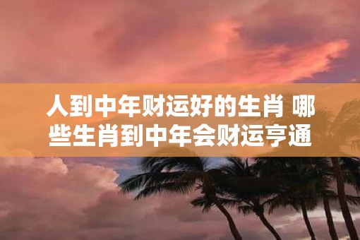 人到中年财运好的生肖 哪些生肖到中年会财运亨通