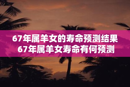 67年属羊女的寿命预测结果 67年属羊女寿命有何预测