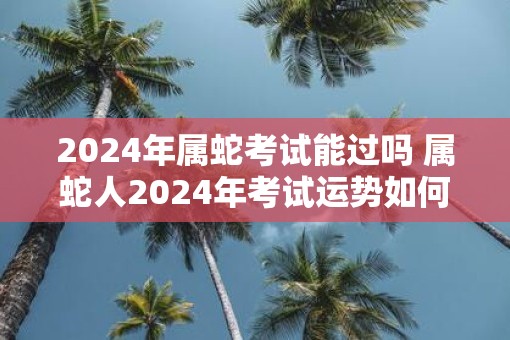 2025年属蛇考试能过吗 属蛇人2025年考试运势如何